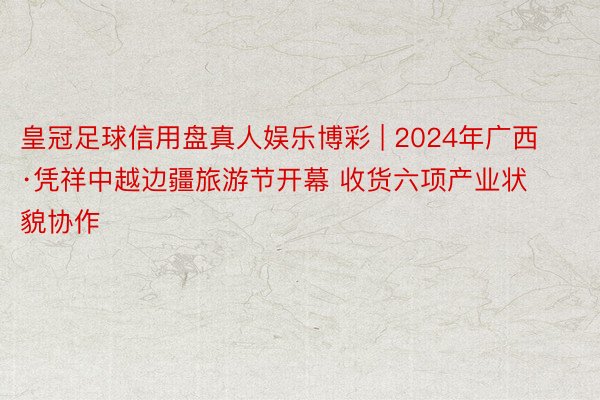 皇冠足球信用盘真人娱乐博彩 | 2024年广西·凭祥中越边疆旅游节开幕 收货六项产业状貌协作