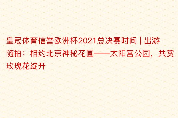 皇冠体育信誉欧洲杯2021总决赛时间 | 出游随拍：相约北京神秘花圃——太阳宫公园，共赏玫瑰花绽开