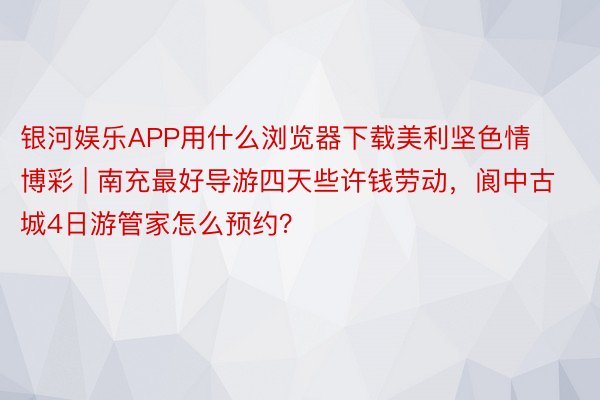 银河娱乐APP用什么浏览器下载美利坚色情博彩 | 南充最好导游四天些许钱劳动，阆中古城4日游管家怎么预约？