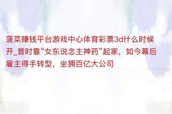 菠菜赚钱平台游戏中心体育彩票3d什么时候开_昔时靠“女东说念主神药”起家，如今幕后雇主得手转型，坐拥百亿大公司