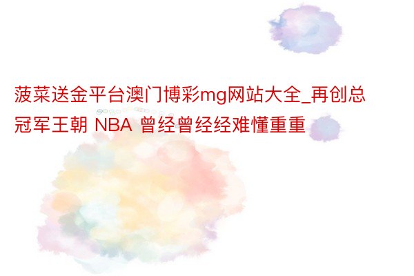 菠菜送金平台澳门博彩mg网站大全_再创总冠军王朝 NBA 曾经曾经经难懂重重