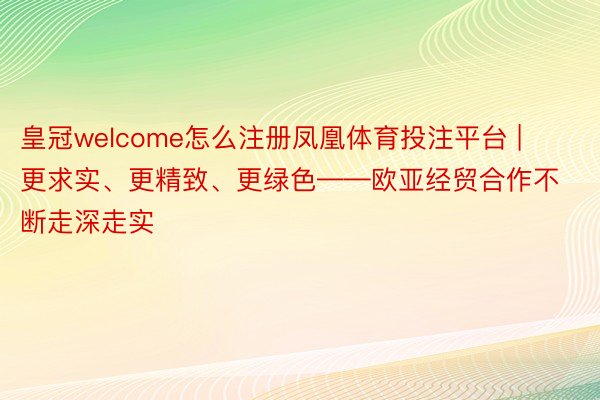 皇冠welcome怎么注册凤凰体育投注平台 | 更求实、更精致、更绿色——欧亚经贸合作不断走深走实