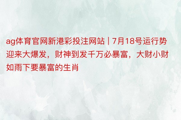 ag体育官网新港彩投注网站 | 7月18号运行势迎来大爆发，财神到发千万必暴富，大财小财如雨下要暴富的生肖