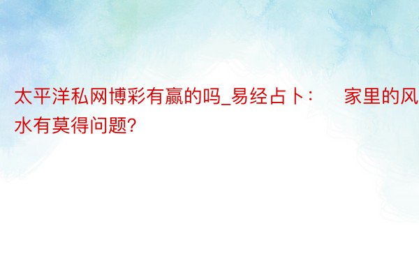 太平洋私网博彩有赢的吗_易经占卜：​家里的风水有莫得问题？