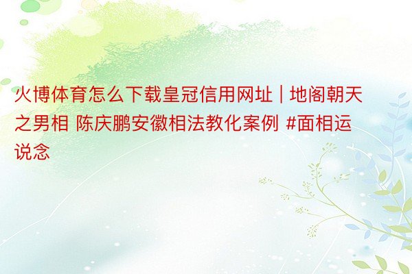 火博体育怎么下载皇冠信用网址 | 地阁朝天之男相 陈庆鹏安徽相法教化案例 #面相运说念