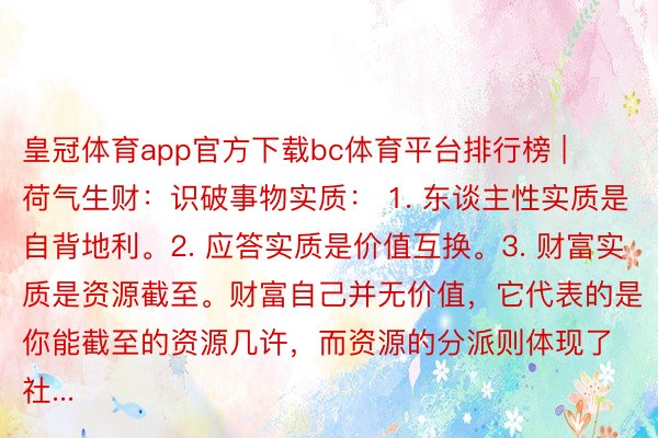 皇冠体育app官方下载bc体育平台排行榜 | 荷气生财:识破事物实质: 1. 东谈主性实质是自背地利。2. 应答实质是价值互换。3. 财富实质是资源截至。财富自己并无价值,它代表的是你能截至的资源几许,而资源的分派则体现了社...