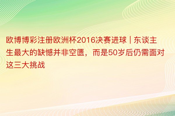 欧博博彩注册欧洲杯2016决赛进球 | 东谈主生最大的缺憾并非空匮，而是50岁后仍需面对这三大挑战