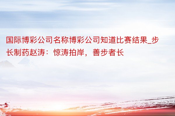 国际博彩公司名称博彩公司知道比赛结果_步长制药赵涛：惊涛拍岸，善步者长