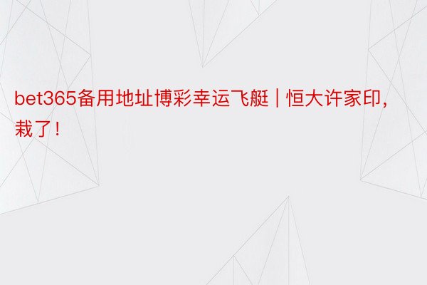 bet365备用地址博彩幸运飞艇 | 恒大许家印，栽了！