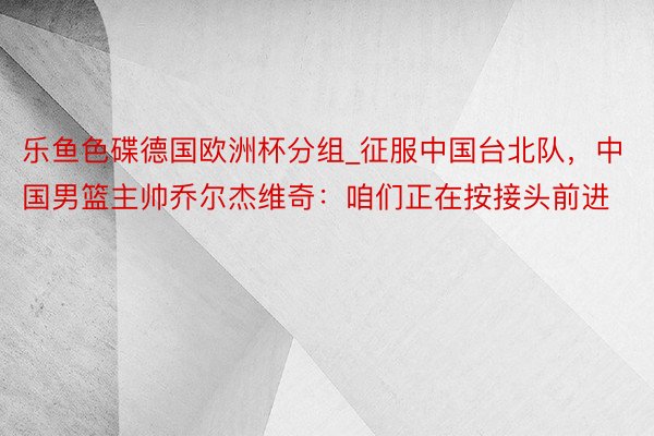 乐鱼色碟德国欧洲杯分组_征服中国台北队，中国男篮主帅乔尔杰维奇：咱们正在按接头前进
