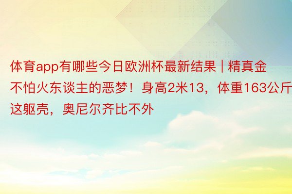 体育app有哪些今日欧洲杯最新结果 | 精真金不怕火东谈主的恶梦！身高2米13，体重163公斤！这躯壳，奥尼尔齐比不外